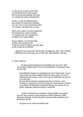 La meva sang no peix la noia flaca
ni s'amistança amb el cafè pudent.
Vós no sou qui per grapejar una vaca,
ni un àngel que baixés expressament.

Encara us resta la indefensa cabra,
que sempre ha tingut ànima d'esclau.
A mi em muny ni qui s'acosti amb sabre!
Tinc banyes i escometo com un brau.

Doncs, ja ho sabeu! He pres el determini,
l'he bramulat per comes i fondals,
i no espereu que me'n desencamini
la llepolia d'un manat d'alfals.

Que jo mateixa, si no fos tan llega,
en lletra clara contaria el fet.
Temps era temps hi hagué una vaca cega:
jo sóc la vaca de la mala llet!

   - Aquesta és una vaca amb molt de geni, carregada de valor i molt arrogant,
   a diferència de la vaca cega, que es sent sola, desemparada i amb por.



17. Oda a Espanya

      -     En aquest poema Espanya és presentada com una mare. Quin
      recurs literari utilitza l’autor? Com és caracteritzada? Tracta igual a tots
      els seus fills?

      -   Personificació. Espanya es caracteritza per tenir massa honor i haver
          viscut trista, per haver celebrat l’honor de vessar sang, i fer com a
          celebracions els funerals i això no és motiu de celebració, per tant és
          una vida trista.
      -   Als seus fills els tractava únicament pensant en l’honor, i quan
          marxaven a la guerra ho veia bé, diu que els mirava amb un somriure
          i que d’això n’ha d’apendre, perquè els fills que van marxar no van
          tornar, d’aquesta manera ha perdut a molts fills.


      -    L’autor fa referència a la cinquena i sisena estrofa a uns barcos
      que van cap a la guerra. Busca amb qui va lluitar Espanya el 1898.
      Aleshores relaciona el tema del poema amb els autors castellans de la
      Generación del 98.

      -   La guerra va ser contra els Estats Units.
 