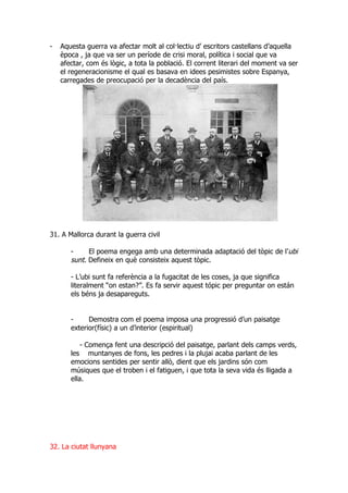 -   Aquesta guerra va afectar molt al col·lectiu d’ escritors castellans d’aquella
    època , ja que va ser un període de crisi moral, política i social que va
    afectar, com és lògic, a tota la població. El corrent literari del moment va ser
    el regeneracionisme el qual es basava en idees pesimistes sobre Espanya,
    carregades de preocupació per la decadència del país.




31. A Mallorca durant la guerra civil

       -     El poema engega amb una determinada adaptació del tòpic de l’ubi
       sunt. Defineix en què consisteix aquest tòpic.

       - L’ubi sunt fa referència a la fugacitat de les coses, ja que significa
       literalment “on estan?”. Es fa servir aquest tópic per preguntar on están
       els béns ja desapareguts.


       -     Demostra com el poema imposa una progressió d’un paisatge
       exterior(físic) a un d’interior (espiritual)

           - Comença fent una descripció del paisatge, parlant dels camps verds,
       les muntanyes de fons, les pedres i la plujai acaba parlant de les
       emocions sentides per sentir allò, dient que els jardins són com
       músiques que el troben i el fatiguen, i que tota la seva vida és lligada a
       ella.




32. La ciutat llunyana
 