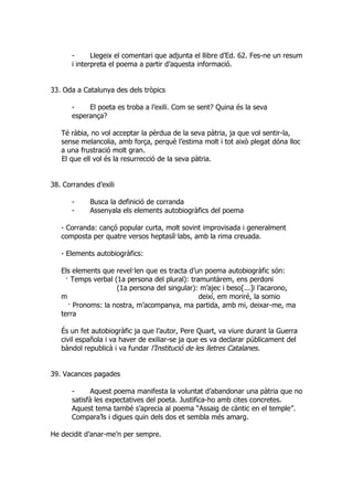 -      Llegeix el comentari que adjunta el llibre d’Ed. 62. Fes-ne un resum
       i interpreta el poema a partir d’aquesta informació.


33. Oda a Catalunya des dels tròpics

       -    El poeta es troba a l’exili. Com se sent? Quina és la seva
       esperança?

   Té ràbia, no vol acceptar la pèrdua de la seva pàtria, ja que vol sentir-la,
   sense melancolia, amb força, perquè l’estima molt i tot això plegat dóna lloc
   a una frustració molt gran.
   El que ell vol és la resurrecció de la seva pàtria.


38. Corrandes d’exili

       -     Busca la definició de corranda
       -     Assenyala els elements autobiogràfics del poema

   - Corranda: cançó popular curta, molt sovint improvisada i generalment
   composta per quatre versos heptasíl·labs, amb la rima creuada.

   - Elements autobiogràfics:

   Els elements que revel·len que es tracta d’un poema autobiogràfic són:
     · Temps verbal (1a persona del plural): tramuntàrem, ens perdoni
                     (1a persona del singular): m’ajec i beso[...]i l’acarono,
   m                                            deixí, em moriré, la somio
      · Pronoms: la nostra, m’acompanya, ma partida, amb mi, deixar-me, ma
   terra

   És un fet autobiogràfic ja que l’autor, Pere Quart, va viure durant la Guerra
   civil española i va haver de exiliar-se ja que es va declarar públicament del
   bàndol republicà i va fundar l’Institució de les lletres Catalanes.


39. Vacances pagades

       -     Aquest poema manifesta la voluntat d’abandonar una pàtria que no
       satisfà les expectatives del poeta. Justifica-ho amb cites concretes.
       Aquest tema també s’aprecia al poema “Assaig de càntic en el temple”.
       Compara’ls i digues quin dels dos et sembla més amarg.

He decidit d’anar-me’n per sempre.
 