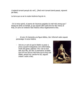 L’endemà tornaré perquè sóc vell [...]Però me’n tornaré demà passat, rejovenit
pel fàstic.

La terra que va ser la nostra herència fuig de mi.



- En la meva opinió, el poema de Vacances pagades és molt més amarg que l’
Assaig de càntic en temple, ja que aquest últim parla bé d’un lloc menys al
final, en canvi en l’anterior tota l’estona critica negativament el lloc.




      -    Al vers 19 s’esmenta una figura bíblica, Job. Informa’t sobre aquest
      personatge i la seva història


      -   Job era un sant al qual el diable va posar a
          prova causant-li desgràcies com enfermetats,
          morts del ganat, pobresa i fins i tot la mort
          dels seus fills, així Déu va demostrar al diable
          que la fe de Job era més forta que la força del
          diable, perquè tot i perdre-ho tot, segueix
          creient i orant a Déu.
 