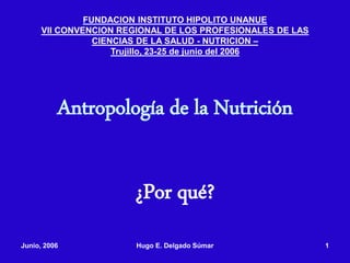 Junio, 2006 Hugo E. Delgado Súmar 1
Antropología de la Nutrición
¿Por qué?
FUNDACION INSTITUTO HIPOLITO UNANUE
VII CONVENCION REGIONAL DE LOS PROFESIONALES DE LAS
CIENCIAS DE LA SALUD - NUTRICION –
Trujillo, 23-25 de junio del 2006
 