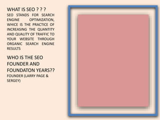 WHAT IS SEO ? ? ?
SEO STANDS FOR SEARCH
ENGINE OPTIMIZATION,
WHICE IS THE PRACTICE OF
INCREASING THE QUANTITY
AND QUALITY OF TRAFFIC TO
YOUR WEBSITE THROUGH
ORGANIC SEARCH ENGINE
RESULTS
WHO IS THE SEO
FOUNDER AND
FOUNDATON YEARS??
FOUNDER (LARRY PAGE &
SERGEY)
 