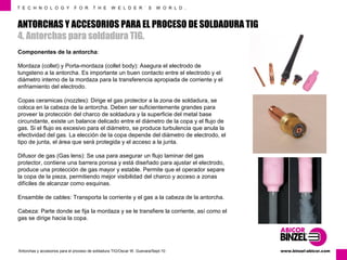 T E C H N O L O G Y F O R T H E W E L D E R ´ S W O R L D . 
ANTORCHAS Y ACCESORIOS PARA EL PROCESO DE SOLDADURA TIG 
4. Antorchas para soldadura TIG. 
Componentes de la antorcha: 
Mordaza (collet) y Porta-mordaza (collet body): Asegura el electrodo de 
tungsteno a la antorcha. Es importante un buen contacto entre el electrodo y el 
diámetro interno de la mordaza para la transferencia apropiada de corriente y el 
enfriamiento del electrodo. 
Copas ceramicas (nozzles): Dirige el gas protector a la zona de soldadura, se 
coloca en la cabeza de la antorcha. Deben ser suficientemente grandes para 
proveer la protección del charco de soldadura y la superficie del metal base 
circundante, existe un balance delicado entre el diámetro de la copa y el flujo de 
gas. Si el flujo es excesivo para el diámetro, se produce turbulencia que anula la 
efectividad del gas. La elección de la copa depende del diámetro de electrodo, el 
tipo de junta, el área que será protegida y el acceso a la junta. 
Difusor de gas (Gas lens): Se usa para asegurar un flujo laminar del gas 
protector, contiene una barrera porosa y está diseñado para ajustar el electrodo, 
produce una protección de gas mayor y estable. Permite que el operador separe 
la copa de la pieza, permitiendo mejor visibilidad del charco y acceso a zonas 
difíciles de alcanzar como esquinas. 
Ensamble de cables: Transporta la corriente y el gas a la cabeza de la antorcha. 
Cabeza: Parte donde se fija la mordaza y se le transfiere la corriente, así como el 
gas se dirige hacia la copa. 
www.Antorchas y accesorios para el proceso de soldadura TIG/Oscar W. Guevara/Sept-10 binzel-abicor.com 
 