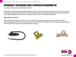T E C H N O L O G Y F O R T H E W E L D E R ´ S W O R L D . 
ANTORCHAS Y ACCESORIOS PARA EL PROCESO DE SOLDADURA TIG 
4. Antorchas para soldadura TIG. 
El empleo de cerámicas más pequeñas permite una mejor visión de la zona de soldadura, pero si esta es muy chica 
puede haber turbulencias y formación de chorros del gas protector, e incluso puede fundirse el borde de la boquilla. 
Para soldar materiales reactivos, tal como Titanio conviene el uso de boquillas más grandes. 
Conexión de antorchas: 
Debe revisarse si la fuente de poder a la cual va conectada la antorcha. Actualmente, los equipos presentan 
conexiones rápidas (tipo Dinse), aunque aún se usan las maquinas con tornillo o borne. De allí, que para energizar la 
antorcha debemos conocer que conexión presenta el equipo. 
www.Antorchas y accesorios para el proceso de soldadura TIG/Oscar W. Guevara/Sept-10 binzel-abicor.com 
 