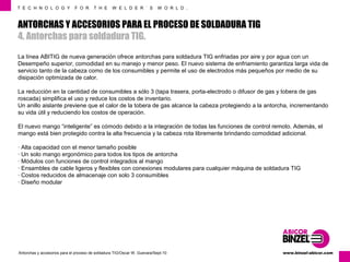 T E C H N O L O G Y F O R T H E W E L D E R ´ S W O R L D . 
ANTORCHAS Y ACCESORIOS PARA EL PROCESO DE SOLDADURA TIG 
4. Antorchas para soldadura TIG. 
La línea ABITIG de nueva generación ofrece antorchas para soldadura TIG enfriadas por aire y por agua con un 
Desempeño superior, comodidad en su manejo y menor peso. El nuevo sistema de enfriamiento garantiza larga vida de 
servicio tanto de la cabeza como de los consumibles y permite el uso de electrodos más pequeños por medio de su 
disipación optimizada de calor. 
La reducción en la cantidad de consumibles a sólo 3 (tapa trasera, porta-electrodo o difusor de gas y tobera de gas 
roscada) simplifica el uso y reduce los costos de inventario. 
Un anillo aislante previene que el calor de la tobera de gas alcance la cabeza protegiendo a la antorcha, incrementando 
su vida útil y reduciendo los costos de operación. 
El nuevo mango “inteligente” es cómodo debido a la integración de todas las funciones de control remoto. Además, el 
mango está bien protegido contra la alta frecuencia y la cabeza rota libremente brindando comodidad adicional. 
· Alta capacidad con el menor tamaño posible 
· Un solo mango ergonómico para todos los tipos de antorcha 
· Módulos con funciones de control integrados al mango 
· Ensambles de cable ligeros y flexibles con conexiones modulares para cualquier máquina de soldadura TIG 
· Costos reducidos de almacenaje con solo 3 consumibles 
· Diseño modular 
www.Antorchas y accesorios para el proceso de soldadura TIG/Oscar W. Guevara/Sept-10 binzel-abicor.com 
 