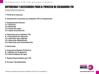 T E C H N O L O G Y F O R T H E W E L D E R ´ S W O R L D . 
ANTORCHAS Y ACCESORIOS PARA EL PROCESO DE SOLDADURA TIG 
Consideraciones: 
1- Perfil de la empresa. 
2- Introducción al proceso de soldadura TIG y Fundamentos 
3- Equipamiento General: 
3.1- Antorcha 
3.2- Electrodo 
3.3- Fuente de poder 
3.4- Gases de protección 
4- Antorchas para soldadura TIG 
4.1- Parametros de selección 
4.2- Antorchas tipo estándar 
4.3- Antorchas Abitig Binzel 
4.4- Antorchas para automatización 
5- Electrodos 
6- Accesorios (Equipo Periferico) 
6.1- Afilador de Tungstenos 
6.2- Recirculadores de agua 
7- Equipo Especializado para TIG 
8- Proceso Tig Robótizado 
www.Antorchas y accesorios para el proceso de soldadura TIG/Oscar W. Guevara/Sept-10 binzel-abicor.com 
 