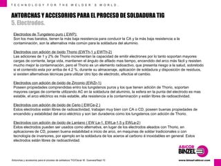 T E C H N O L O G Y F O R T H E W E L D E R ´ S W O R L D . 
ANTORCHAS Y ACCESORIOS PARA EL PROCESO DE SOLDADURA TIG 
5. Electrodos. 
Electrodos de Tungsteno puro ( EWP): 
Son los mas baratos, tienen la más baja resistencia para conducir la CA y la más baja resistencia a la 
contaminación, son la alternativa más común para la soldadura del aluminio. 
Electrodos con adición de óxido Thorio (EWTh-1 y EWTh-2) 
Las adiciones de 1 y 2% de Thorio incrementan la capacidad de emitir electrones por lo tanto soportan mayores 
cargas de corriente, larga vida, mantienen el ángulo de afilado mas tiempo, encendido del arco más fácil y resisten 
mucho mejor la contaminación, pero el Thorio es un elemento radioactivo, que presenta riesgo a la salud, sobretodo 
si el contenido esta por arriba de 4.2 %, durante su almacenaje, aplicación de soldadura y disposición de residuos, 
si existen alternativas técnicas para utilizar otro tipo de electrodo, efectúe el cambio. 
Electrodos con adición de óxido de Zirconio (EWZr-1) 
Poseen propiedades comprendidas entro los tungstenos puros y los que tienen adición de Thorio, soportan 
mayores cargas de corriente utilizando AC en la soldadura del aluminio, la esfera en la punta del electrodo es mas 
estable, el arco eléctrico es más estable, alta resistencia a la contaminación y están libres de radioactividad. 
Electrodos con adición de óxido de Cerio ( EWCe-2 ) 
Estos electrodos están libres de radioactividad, trabajan muy bien con CA o CD, poseen buenas propiedades de 
encendido y estabilidad del arco eléctrico y son tan duraderos como los tungstenos con adición de Thorio. 
Electrodos con adición de óxido de Lantano ( EW La-1, EWLa-1.5 y EWLa-2) 
Estos electrodos pueden ser usados como alternativa, en lugar de los electrodos aleados con Thorio, en 
aplicaciones de CD, poseen buena estabilidad e inicio de arco, en maquinas de soldar tradicionales o con 
tecnología de inversores, por ejemplo en la soldadura de los aceros al carbono é inoxidables en general. Estos 
electrodos están libres de radioactividad. 
www.Antorchas y accesorios para el proceso de soldadura TIG/Oscar W. Guevara/Sept-10 binzel-abicor.com 
 
