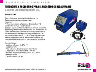 T E C H N O L O G Y F O R T H E W E L D E R ´ S W O R L D . 
ANTORCHAS Y ACCESORIOS PARA EL PROCESO DE SOLDADURA TIG 
7. Equipo Especializado para TIG. 
ABIDRIVE-CW 
Es un sistema de alimentación de alambre frío. 
Desarrollado especialmente para uso 
industrial. 
Preferentemente en aplicaciones de soldadura TIG 
alambre frío manual y autómatizado 
Debido a la personalización intermedia entre el ensamble 
de cables y el sistema de alimentación con alambre frío es 
fácil la adaptación a diferentes maquinas para soldadura 
TIG enfriadas por aire/agua, sin ninguna dificultad Las 
antorchas para soldadura TIG de la serie ABITIG con el 
sistema de alimentación de alambre frío y módulo de 
control instalado en el mango, complementan el sistema 
Características : 
• Modo de selección de 2T ó 4T. 
• Modo Intervalo 
• Fácil selección de alimentación intermitente 
• Velocidad de alimentación de 0-10 m/min 
• 4 rodillos motrices (dentados) / max. Ø -1.2 mm 
• Arranque suave 
• Cebado de arco con AF 
www.Antorchas y accesorios para el proceso de soldadura TIG/Oscar W. Guevara/Sept-10 binzel-abicor.com 
 