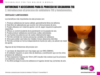 T E C H N O L O G Y F O R T H E W E L D E R ´ S W O R L D . 
ANTORCHAS Y ACCESORIOS PARA EL PROCESO DE SOLDADURA TIG 
2. Introduccion al proceso de soldadura TIG y fundamentos. 
VENTAJAS Y LIMITACIONES: 
Los beneficios más importantes de este proceso son: 
1. Produce soldaduras de buena calidad, generalmente libres de defectos 
2. Esta libre de salpicaduras que ocurren con otros procesos de arco. 
3. Puede utilizarse con metal de aporte o sin él, según requiera la aplicación 
específica. 
4. Ofrece un control excelente de la penetración en la pasada de raíz. 
5. Puede producir soldaduras económicas a altas velocidades. 
6. Las fuentes de potencia son de costos relativamente bajos 
7. Permite controlar de manera precisa las variables de soldadura. 
8. Sirve para soldar casi todos los metales incluso aleaciones disímiles 
9. Permite controlar en forma independiente la fuente de calor y la adición de metal 
de aporte. 
Algunas de las limitaciones del proceso son: 
1. Las tasas de deposición son mas bajas que con MIG (GMAW). 
2. El soldador requiere un poco más de destreza y coordinación que con los otros 
procesos de soldadura. 
3. Para espesores mayores de 10mm (3/8”) resulta más costoso que los procesos 
con electrodo consumible 
4. Es difícil proteger la zona de soldadura en lugares donde hay corrientes de aire. 
www.Antorchas y accesorios para el proceso de soldadura TIG/Oscar W. Guevara/Sept-10 binzel-abicor.com 
 
