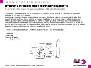 T E C H N O L O G Y F O R T H E W E L D E R ´ S W O R L D . 
ANTORCHAS Y ACCESORIOS PARA EL PROCESO DE SOLDADURA TIG 
2. Introduccion al proceso de soldadura TIG y fundamentos. 
El proceso GTAW se basa en el uso de un electrodo de tungsteno (o una aleación de tungsteno) no consumible 
sostenido en una antorcha (o soplete). 
Se alimenta un gas de protección para proteger el electrodo y el metal de soldadura durante la solidificación de la 
contaminación atmosférica. El arco eléctrico se produce por el paso de la corriente a través del gas de protección 
ionizado, que conduce la electricidad. El arco se establece entre la punta del electrodo y la superficie de trabajo. El 
calor generado funde el metal base. Una vez establecido el arco y el charco de soldadura, la antorcha se mueve a lo 
largo de la unión y el arco funde progresivamente las superficies de empalme. Si se usa alambre de aporte, se alimenta 
por el borde delantero del charco de soldadura para llenar la unión. 
Todos los sistemas de soldadura GTAW tienen en común cuatro componentes básicos: 
1. Antorcha 
2. Electrodo 
3. Fuente de poder 
4. Gas de protección. 
www.Antorchas y accesorios para el proceso de soldadura TIG/Oscar W. Guevara/Sept-10 binzel-abicor.com 
 