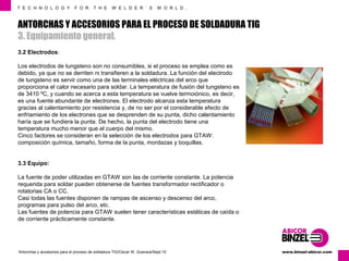 T E C H N O L O G Y F O R T H E W E L D E R ´ S W O R L D . 
ANTORCHAS Y ACCESORIOS PARA EL PROCESO DE SOLDADURA TIG 
3. Equipamiento general. 
3.2 Electrodos: 
Los electrodos de tungsteno son no consumibles, si el proceso se emplea como es 
debido, ya que no se derriten ni transfieren a la soldadura. La función del electrodo 
de tungsteno es servir como una de las terminales eléctricas del arco que 
proporciona el calor necesario para soldar. La temperatura de fusión del tungsteno es 
de 3410 ºC, y cuando se acerca a esta temperatura se vuelve termoiónico, es decir, 
es una fuente abundante de electrones. El electrodo alcanza esta temperatura 
gracias al calentamiento por resistencia y, de no ser por el considerable efecto de 
enfriamiento de los electrones que se desprenden de su punta, dicho calentamiento 
haría que se fundiera la punta. De hecho, la punta del electrodo tiene una 
temperatura mucho menor que el cuerpo del mismo. 
Cinco factores se consideran en la selección de los electrodos para GTAW: 
composición química, tamaño, forma de la punta, mordazas y boquillas. 
3.3 Equipo: 
La fuente de poder utilizadas en GTAW son las de corriente constante. La potencia 
requerida para soldar pueden obtenerse de fuentes transformador rectificador o 
rotatorias CA o CC. 
Casi todas las fuentes disponen de rampas de ascenso y descenso del arco, 
programas para pulso del arco, etc. 
Las fuentes de potencia para GTAW suelen tener características estáticas de caída o 
de corriente prácticamente constante. 
www.Antorchas y accesorios para el proceso de soldadura TIG/Oscar W. Guevara/Sept-10 binzel-abicor.com 
 