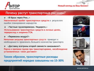 Новый взгляд на Ваш бизнес! 
WWW.ANTOR.RU 
Почему растут транспортные расходы? «В Крым через Рим…» 
Увеличенный пробег транспортных средств в результате ошибок планирования маршрутов 
«Частные грузоперевозки. Недорого.» 
Использование транспортных средств в личных целях, перерасход и хищения ГСМ. 
«Перевозим воздух?» 
Неполная загрузка транспортных средств приводит к необходимости привлекать большего количества транспорта «Доставку осетрины второй свежести заказывали?» 
Порча и пропажа грузов при транспортировке, несоблюдение установленных «окон доставки» 
Таким образом, транспортные расходы предприятий нередко завышены на 15-30%  
