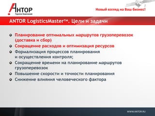 Новый взгляд на Ваш бизнес! 
WWW.ANTOR.RU 
ANTOR LogisticsMasterтм. Цели и задачи Планирование оптимальных маршрутов грузоперевозок (доставка и сбор) Сокращение расходов и оптимизация ресурсов Формализация процессов планирования и осуществления контроля; Сокращение времени на планирование маршрутов грузоперевозок Повышение скорости и точности планирования Снижение влияния человеческого фактора  