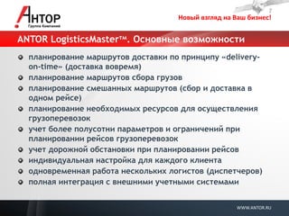 Новый взгляд на Ваш бизнес! 
WWW.ANTOR.RU 
ANTOR LogisticsMasterтм. Основные возможности планирование маршрутов доставки по принципу «delivery- on-time» (доставка вовремя) планирование маршрутов сбора грузов планирование смешанных маршрутов (сбор и доставка в одном рейсе) планирование необходимых ресурсов для осуществления грузоперевозок учет более полусотни параметров и ограничений при планировании рейсов грузоперевозок учет дорожной обстановки при планировании рейсов индивидуальная настройка для каждого клиента одновременная работа нескольких логистов (диспетчеров) полная интеграция с внешними учетными системами  