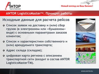 Новый взгляд на Ваш бизнес! 
WWW.ANTOR.RU 
ANTOR LogisticsMasterтм. Принцип работы 
Исходные данные для расчета рейсов Список заявок на доставку и (или) сбор грузов (в электронном или «бумажном» виде) с основными параметрами заказов клиентов; Список и характеристики собственного и (или) арендуемого транспорта; Адрес склада (складов); цифровая карта региона с описанием транспортной сети (входит в состав ANTOR LogisticsMasterTM).  
