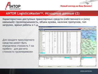 Новый взгляд на Ваш бизнес! 
WWW.ANTOR.RU 
ANTOR LogisticsMasterтм. Исходные данные (2) 
Характеристики доступных транспортных средств (собственного и (или) наемный): грузоподъемность, объем кузова, наличие пропусков, тип загрузки, время работы и т.д. 
Для каждого транспортного средства может быть определена стоимость 1 км пробега – для расчета стоимости грузоперевозки  