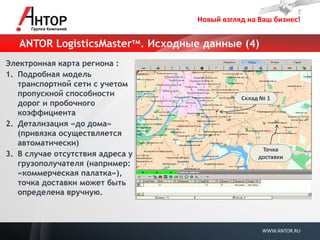 Новый взгляд на Ваш бизнес! 
WWW.ANTOR.RU 
ANTOR LogisticsMasterтм. Исходные данные (4) 
Электронная карта региона : 
1.Подробная модель транспортной сети с учетом пропускной способности дорог и пробочного коэффициента 
2.Детализация «до дома» (привязка осуществляется автоматически) 
3.В случае отсутствия адреса у грузополучателя (например: «коммерческая палатка»), точка доставки может быть определена вручную. 
Склад № 1 
Точка доставки  