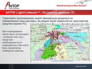 Новый взгляд на Ваш бизнес! 
WWW.ANTOR.RU 
ANTOR LogisticsMasterтм. Исходные данные (5) 
Территория грузоперевозок может произвольно разделена на определенные зоны доставки. За каждой Зоной закрепляется транспортное средство (группа ТС). 
При планировании может быть использован «неявный учет зон», когда при необходимости из сопредельных Зон могут быть привлечены свободные машины.  