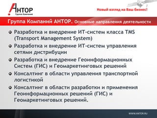 Новый взгляд на Ваш бизнес! 
WWW.ANTOR.RU 
Группа Компаний АНТОР. Основные направления деятельности Разработка и внедрение ИТ-систем класса TMS (Transport Management System) Разработка и внедрение ИТ-систем управления сетями дистрибуции Разработка и внедрение Геоинформационных Систем (ГИС) и Геомаркетинговых решений Консалтинг в области управления транспортной логистикой Консалтинг в области разработки и применения Геоинформационных решений (ГИС) и Геомаркетинговых решений.  