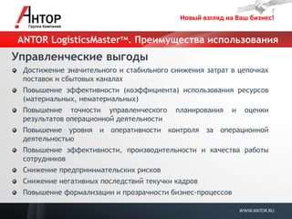 Новый взгляд на Ваш бизнес! 
WWW.ANTOR.RU 
ANTOR LogisticsMasterтм. Преимущества использования 
Управленческие выгоды Достижение значительного и стабильного снижения затрат в цепочках поставок и сбытовых каналах Повышение эффективности (коэффициента) использования ресурсов (материальных, нематериальных) Повышение точности управленческого планирования и оценки результатов операционной деятельности Повышение уровня и оперативности контроля за операционной деятельностью Повышение эффективности, производительности и качества работы сотрудников Снижение предпринимательских рисков Снижение негативных последствий текучки кадров Повышение формализации и прозрачности бизнес-процессов  