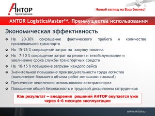 Новый взгляд на Ваш бизнес! 
WWW.ANTOR.RU 
Экономическая эффективность На 20-30% сокращение фактического пробега и количество привлекаемого транспорта На 15-25 % сокращение затрат на закупку топлива На 7-10 % сокращение затрат на ремонт и техобслуживание и увеличение срока службы транспортных средств На 10-15 % повышение загрузки каждого рейса Значительное повышение производительности труда логистов (выполнение большего объема работ меньшими силами!) Пресечение нецелевого использования автотранспорта Повышение общей безопасность и трудовой дисциплины сотрудников 
Как результат – внедрение решений АНТОР окупается уже через 4-6 месяцев эксплуатации 
ANTOR LogisticsMasterтм. Преимущества использования  