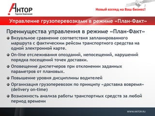 Новый взгляд на Ваш бизнес! 
WWW.ANTOR.RU 
Управление грузоперевозками в режиме «План-Факт» 
Преимущества управления в режиме «План-Факт» Визуальное сравнение соответствия запланированного маршрута с фактическим рейсом транспортного средства на одной электронной карте. On-line отслеживания опозданий, непосещений, нарушений порядка посещений точек доставки. Оповещение диспетчеров при отклонении заданных параметров от плановых. Повышение уровня дисциплины водителей Организация грузоперевозок по принципу «доставка вовремя» (delivery on-time) Возможность анализа работы транспортных средств за любой период времени 
 