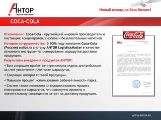 Новый взгляд на Ваш бизнес! 
WWW.ANTOR.RU 
О компании: Coca-Cola - крупнейший мировой производитель и поставщик концентратов, сиропов и безалкогольных напитков История сотрудничества: В 2006 году компания Coca-Cola (Россия) выбрала систему ANTOR LogisticsMaster в качестве основного инструмента планирования маршрутов доставки продукции. Результаты внедрения продуктов АНТОР: 
 Был сокращен пробег автотранспорта отдела дистрибьюции за счет увеличения плотности маршрутов, 
 Сокращен возврат готовой продукции, 
 Повышен процент использования рабочей емкости парка. 
 Систем также позволила стандартизировать процесс планирования маршрутов, что совокупно привело к значительному сокращению затрат на доставку продукции. 
COCA-COLA  