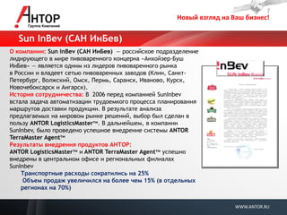 Новый взгляд на Ваш бизнес! 
WWW.ANTOR.RU 
О компании: Sun InBev (САН ИнБев) — российское подразделение лидирующего в мире пивоваренного концерна «Анхойзер-Буш ИнБев» — является одним из лидеров пивоваренного рынка в России и владеет сетью пивоваренных заводов (Клин, Санкт- Петербург, Волжский, Омск, Пермь, Саранск, Иваново, Курск, Новочебоксарск и Ангарск). 
История сотрудничества: В 2006 перед компанией SunInbev встала задача автоматизации трудоемкого процесса планирования маршрутов доставки продукции. В результате анализа предлагаемых на мировом рынке решений, выбор был сделан в пользу ANTOR LogisticsMasterтм. В дальнейшем, в компании SunInbev, было проведено успешное внедрение системы ANTOR TerraMaster Agentтм 
Результаты внедрения продуктов АНТОР: 
ANTOR LogisticsMasterтм и ANTOR TerraMaster Agentтм успешно внедрены в центральном офисе и региональных филиалах SunInbev 
Транспортные расходы сократились на 25% 
Объем продаж увеличился на более чем 15% (в отдельных регионах на 70%) 
Sun InBev (САН ИнБев)  