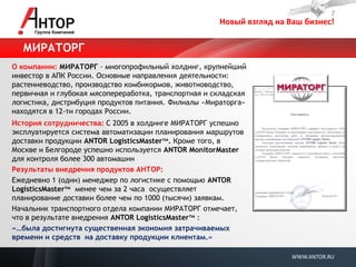 Новый взгляд на Ваш бизнес! 
WWW.ANTOR.RU 
О компании: МИРАТОРГ – многопрофильный холдинг, крупнейший инвестор в АПК России. Основные направления деятельности: растениеводство, производство комбикормов, животноводство, первичная и глубокая мясопереработка, транспортная и складская логистика, дистрибуция продуктов питания. Филиалы «Мираторга» находятся в 12-ти городах России. 
История сотрудничества: С 2005 в холдинге МИРАТОРГ успешно эксплуатируется система автоматизации планирования маршрутов доставки продукции ANTOR LogisticsMasterтм. Кроме того, в Москве и Белгороде успешно используется ANTOR MonitorMaster для контроля более 300 автомашин 
Результаты внедрения продуктов АНТОР: 
Ежедневно 1 (один) менеджер по логистике с помощью ANTOR LogisticsMasterтм менее чем за 2 часа осуществляет планирование доставки более чем по 1000 (тысячи) заявкам. 
Начальник транспортного отдела компании МИРАТОРГ отмечает, что в результате внедрения ANTOR LogisticsMasterтм : 
«…была достигнута существенная экономия затрачиваемых времени и средств на доставку продукции клиентам.» 
МИРАТОРГ  