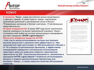 Новый взгляд на Ваш бизнес! 
WWW.ANTOR.RU 
О компании: Комус –лидер российского рынка канцелярских и офисных товаров. В своей отрасли «Комус» располагает крупнейшей розничной и региональной сетью в России: 70 фирменных магазинов в Москве и регионах, 17 региональных представительств. История сотрудничества: В конце 2007 года после тщательного анализа имеющихся на рынке предложений компания «Комус» остановила свой выбор на системе автоматизации планирования доставки продукции ANTOR LogisticsMaster™ Результаты внедрения продуктов АНТОР: «Уже спустя месяц использования системы она показала высокие результаты и доказала свою эффективность. Наш транспортный парк насчитывает от 400 автомобилей в Москве и от 10 в каждом из региональных филиалов, а эффективное планирование маршрутов и оптимальное использование транспорта сразу же позволило сократить транспортные практически на 20%. Технические возможности, заложенные в программе ANTOR LogisticsMaster™ позволили оптимизировать ресурсы и открыли дополнительные перспективы для компании «Комус», а также повысили качество обслуживания клиентов». 
КОМУС  