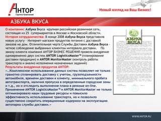 Новый взгляд на Ваш бизнес! 
WWW.ANTOR.RU 
О компании: Азбука Вкуса –крупная российская розничная сеть, состоящая из 25 супермаркетов в Москве и Московской области. 
История сотрудничества: В конце 2008 Азбука Вкуса представила новую услугу – Интернет-магазин продуктов питания с доставкой заказов на дом. Отличительная черта Службы Доставки Азбука Вкуса - четкое соблюдение выбранных клиентом интервала доставки. По заказу клиента компания АНТОР БИЗНЕС РЕШЕНИЯ провела внедрение одновременно двух систем ANTOR LogisticsMaster™ (планирование доставки продукции) и ANTOR MonitorMaster (контроль работы транспорта и анализ исполнения назначенных заданий) 
Результаты внедрения продуктов АНТОР: 
«…Комплексное использование данных систем позволяет не только грамотно спланировать доставку с учетом, грузоподъемности автомобиля, времени доставки к клиенту, минимального пробега автотранспорта, наличия пропуска в определенные городские зоны и т.д., но и отследить выполнение плана в режиме on-line. Применение ANTOR LogisticsMaster™ и ANTOR MonitorMaster не только оптимизировало наши трудовые ресурсы и повысило эффективность использование транспорта, но и позволило существенно сократить операционные издержки на эксплуатацию автопарка службы доставки.» 
АЗБУКА ВКУСА  