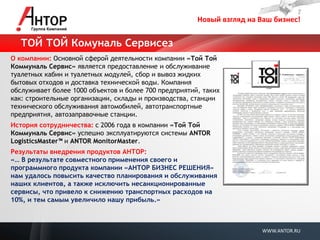 Новый взгляд на Ваш бизнес! 
WWW.ANTOR.RU 
О компании: Основной сферой деятельности компании «Той Той Коммуналь Сервис» является предоставление и обслуживание туалетных кабин и туалетных модулей, сбор и вывоз жидких бытовых отходов и доставка технической воды. Компания обслуживает более 1000 объектов и более 700 предприятий, таких как: строительные организации, склады и производства, станции технического обслуживания автомобилей, автотранспортные предприятия, автозаправочные станции. 
История сотрудничества: с 2006 года в компании «Той Той Коммуналь Сервис» успешно эксплуатируются системы ANTOR LogisticsMaster™ и ANTOR MonitorMaster. 
Результаты внедрения продуктов АНТОР: 
«… В результате совместного применения своего и программного продукта компании «АНТОР БИЗНЕС РЕШЕНИЯ» нам удалось повысить качество планирования и обслуживания наших клиентов, а также исключить несанкционированные сервисы, что привело к снижению транспортных расходов на 10%, и тем самым увеличило нашу прибыль.» 
ТОЙ ТОЙ Комуналь Сервисез  