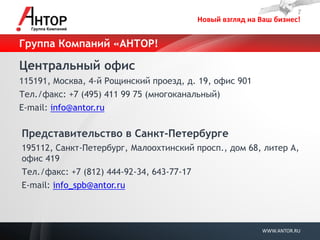 Новый взгляд на Ваш бизнес! 
WWW.ANTOR.RU 
Группа Компаний «АНТОР! 
Центральный офис 
115191, Москва, 4-й Рощинский проезд, д. 19, офис 901 
Тел./факс: +7 (495) 411 99 75 (многоканальный) 
E-mail: info@antor.ru 
Представительство в Санкт-Петербурге 
195112, Санкт-Петербург, Малоохтинский просп., дом 68, литер А, офис 419 
Тел./факс: +7 (812) 444-92-34, 643-77-17 
E-mail: info_spb@antor.ru 