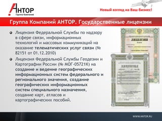Новый взгляд на Ваш бизнес! 
WWW.ANTOR.RU 
Группа Компаний АНТОР. Государственные лицензии Лицензия Федеральной Службы по надзору в сфере связи, информационных технологий и массовых коммуникаций на оказание телематических услуг связи (№ 82151 от 01.12.2010) Лицензия Федеральной Службы Геодезии и Картографии России (№ МОГ-05721К) на создание и ведение географических информационных систем федерального и регионального значения, создание географических информационных систем специального назначения, создание карт, атласов и картографических пособий.  