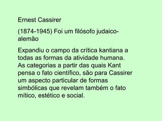 Ernest Cassirer
(1874-1945) Foi um filósofo judaico-
alemão
Expandiu o campo da crítica kantiana a
todas as formas da atividade humana.
As categorias a partir das quais Kant
pensa o fato científico, são para Cassirer
um aspecto particular de formas
simbólicas que revelam também o fato
mítico, estético e social.
 