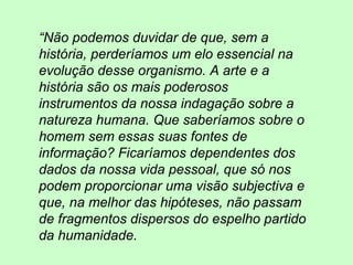 “Não podemos duvidar de que, sem a
história, perderíamos um elo essencial na
evolução desse organismo. A arte e a
história são os mais poderosos
instrumentos da nossa indagação sobre a
natureza humana. Que saberíamos sobre o
homem sem essas suas fontes de
informação? Ficaríamos dependentes dos
dados da nossa vida pessoal, que só nos
podem proporcionar uma visão subjectiva e
que, na melhor das hipóteses, não passam
de fragmentos dispersos do espelho partido
da humanidade.
 