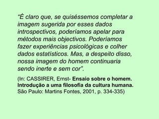 “É claro que, se quiséssemos completar a
imagem sugerida por esses dados
introspectivos, poderíamos apelar para
métodos mais objectivos. Poderíamos
fazer experiências psicológicas e colher
dados estatísticos. Mas, a despeito disso,
nossa imagem do homem continuaria
sendo inerte e sem cor”.
(In: CASSIRER, Ernst- Ensaio sobre o homem.
Introdução a uma filosofia da cultura humana.
São Paulo: Martins Fontes, 2001, p. 334-335)
 