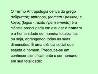 O Termo Antropologia deriva do grego
άνθρωπος: antropos, (homem / pessoa) e
λόγος (logos - razão / pensamento) é a
ciência preocupada em estudar o homem
e a humanidade de maneira totalizante,
ou seja, abrangendo todas as suas
dimensões. É uma ciência social que
estuda o homem. Preocupa-se em
conhecer cientificamente o ser humano
em sua totalidade:
 