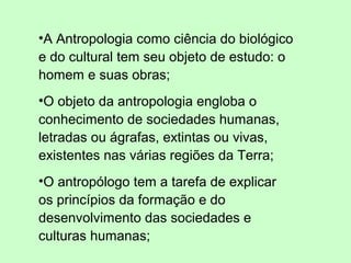 •A Antropologia como ciência do biológico
e do cultural tem seu objeto de estudo: o
homem e suas obras;
•O objeto da antropologia engloba o
conhecimento de sociedades humanas,
letradas ou ágrafas, extintas ou vivas,
existentes nas várias regiões da Terra;
•O antropólogo tem a tarefa de explicar
os princípios da formação e do
desenvolvimento das sociedades e
culturas humanas;
 