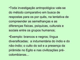 •Toda investigação antropológica vale-se
do método comparativo em busca de
respostas para os por quês, na tentativa de
compreender as semelhanças e as
diferenças físicas, psíquicas, culturais e
sociais entre os grupos humanos;
•Exemplo: brancos e negros; língua
diversificadas; a indumentária do índio e do
não-índio; o culto do sol e a presença da
pirâmide no Egito e nas civilizações pré-
colombianas...
 