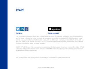 Document Classification: KPMG Confidential
© 2017 KPMG-Ukraine Ltd., a company incorporated under the Laws of Ukraine, a member firm of the KPMG
network of independent member firms affiliated with KPMG International Cooperative ("KPMG International"),
a Swiss entity. All rights reserved.
The KPMG name, logo are registered trademarks or trademarks of KPMG International.
The information contained herein is of a general nature and is not intended to address the circumstances of
any particular individual or entity. Although we endeavour to provide accurate and timely information, there
can be no guarantee that such information is accurate as of the date it is received or that it will continue to be
accurate in the future. No one should act on such information without appropriate professional advice after a
thorough examination of the particular situation.
kpmg.ua kpmg.com/app
 