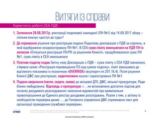 4© 2017 KPMG-Ukraine Ltd., a company incorporated under the Laws of Ukraine, a member firm of the KPMG network of independent member firms affiliated with KPMG
International Cooperative ("KPMG International"), a Swiss entity. All rights reserved.
Document Classification: KPMG Confidential
1. Зупинення 28.08.2017р. реєстрації податкової накладної (ПН №1) від 14.09.2017 збору –
скільки коштує «доступ до суду»?
2. До отримання рішення про реєстрацію подано Податкову декларацію з ПДВ за серпень, в
якій відображено незареєстровану ПН №1. В СЕА сума ліміту зменшилася на ПДВ ПН із
записом «Очікується реєстрація ПН/РК за рішенням Комісії», продублювалася сума ПН
№1, сума ліміту в СЕА зменшилася
3. Платник податку подав Звітну нову Декларацію з ПДВ – сума ліміту з СЕА ПДВ змінилася,
з'явився запис «Реєстрація перевищення ПЗ над сумою податку», ліміт зменшився до
від'ємного показника із позначкою «OVERRIDE» (всупереч пп.201.16.4). Після рішення
Комісії ДФС про реєстрацію, задепоновано кошти і зареєстровано ПН №1.
4. Подано звернення (листи, скарги, заяви) до місцевої ДПІ, ДФС, міської прокуратури, Ради
бізнес-омбудсмена. Відповідь з прокуратури: «…не встановлено достатніх підстав для
початку досудового розслідування і внесення відомостей про кримінальне
правопорушення до Єдиного реєстру досудових розслідувань. Разом з тим, у зв'язку із
необхідністю перевірки даних…. до Головного управління ДФС спрямовано лист для
організації проведення службової перевірки».
Коректність роботи СЕА ПДВ
Витягиізсправи
 