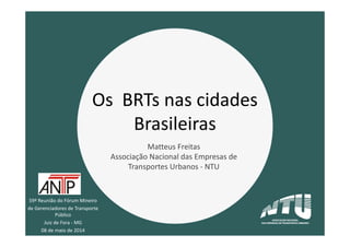 59ª Reunião do Fórum Mineiro
de Gerenciadores de Transporte
Público
Juiz de Fora - MG
08 de maio de 2014
Os BRTs nas cidades
Brasileiras
Matteus Freitas
Associação Nacional das Empresas de
Transportes Urbanos - NTU
 