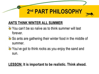 2 nd  PART PHILOSOPHY ANTS THINK WINTER ALL SUMMER You can’t be so naïve as to think summer will last forever. So ants are gathering their winter food in the middle of summer. You’ve got to think rocks as you enjoy the sand and sun. LESSON:  It is important to be realistic. Think ahead. 