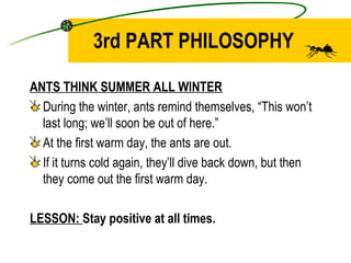 3rd PART PHILOSOPHY ANTS THINK SUMMER ALL WINTER During the winter, ants remind themselves, “This won’t last long; we’ll soon be out of here.” At the first warm day, the ants are out. If it turns cold again, they’ll dive back down, but then they come out the first warm day. LESSON:  Stay positive at all times.  