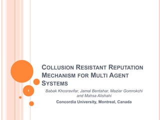 Collusion Resistant Reputation Mechanism for Multi Agent Systems BabakKhosravifar, Jamal Bentahar, MaziarGomrokchiand MahsaAlishahi Concordia University, Montreal, Canada 1 
