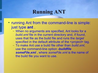 Running ANT

    running Ant from the command-line is simple:
    just type ant .
    −   When no arguments are specified, Ant looks for a
        build.xml file in the current directory and, if found,
        uses that file as the build file and runs the target
        specified in the default attribute of the <project> tag.
    −   To make Ant use a build file other than build.xml,
        use the command-line option -buildfile
        someFile.xml , where someFile.xml is the name of
        the build file you want to use.
 