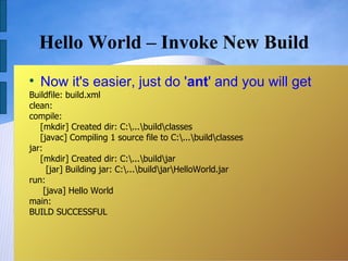 Hello World – Invoke New Build

    Now it's easier, just do 'ant' and you will get
Buildfile: build.xml
clean:
compile:
   [mkdir] Created dir: C:...buildclasses
   [javac] Compiling 1 source file to C:...buildclasses
jar:
   [mkdir] Created dir: C:...buildjar
      [jar] Building jar: C:...buildjarHelloWorld.jar
run:
     [java] Hello World
main:
BUILD SUCCESSFUL
 