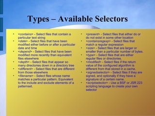 Types – Available Selectors

    <contains> - Select files that contain a        
                                                        <present> - Select files that either do or
    particular text string                              do not exist in some other location

    <date> - Select files that have been            
                                                        <containsregexp> - Select files that
    modified either before or after a particular        match a regular expression
    date and time                                   
                                                        <size> - Select files that are larger or

    <depend> - Select files that have been              smaller than a particular number of bytes.
    modified more recently than equivalent          
                                                        <type> - Select files that are either
    files elsewhere                                     regular files or directories.

    <depth> - Select files that appear so           
                                                        <modified> - Select files if the return
    many directories down in a directory tree           value of the configured algorithm is

    <different> - Select files that are different       different from that stored in a cache.
    from those elsewhere                            
                                                        <signedselector> - Select files if they are

    <filename> - Select files whose name                signed, and optionally if they have a
    matches a particular pattern. Equivalent            signature of a certain name.
    to the include and exclude elements of a        
                                                        <scriptselector> - Use a BSF or JSR 223
    patternset.                                         scripting language to create your own
                                                        selector
 