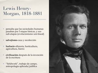 Lewis Henry-Morgan, 1818-1881 pensaba que las sociedades humanas pasaban por 3 etapas básicas, y sus sub-etapas (evolucionismo uni-lineal) salvajismo -caza y recolección barbarie -alfarería, horticultura, agricultura, hierro civilización -después de la invención de la escritura “ fieldwork”, trabajo de campo, antropología aplicada/pública 